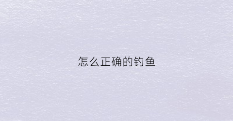 怎么正确的钓鱼(钓鱼的正确方法教程)