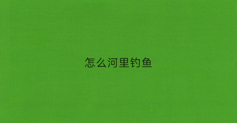 怎么河里钓鱼(河里面怎么钓鱼能钓到)
