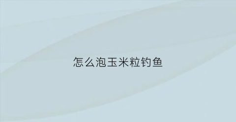 “怎么泡玉米粒钓鱼(泡玉米粒钓鱼可以放香油吗)