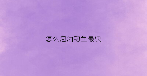 怎么泡酒钓鱼最快(泡酒钓鱼中药配方)