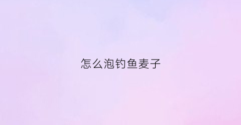 “怎么泡钓鱼麦子(麦子怎么泡钓鱼效果好保存时间长)