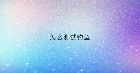 怎么测试钓鱼(怎么测试钓鱼竿的好坏)