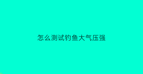 “怎么测试钓鱼大气压强(钓鱼如何判断气压高低)