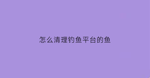 “怎么清理钓鱼平台的鱼(如何清理手机钓鱼)