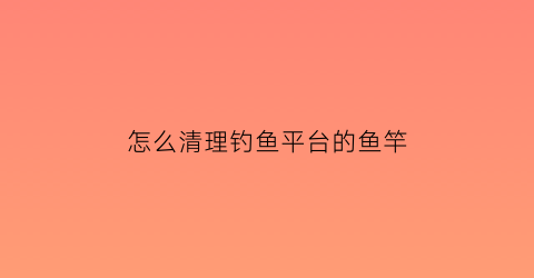 “怎么清理钓鱼平台的鱼竿(专业钓鱼怎么清空渔网)