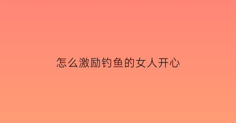 “怎么激励钓鱼的女人开心(怎么激励钓鱼的女人开心的句子)