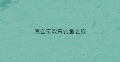 怎么玩欢乐钓鱼之旅(欢乐钓鱼tt)