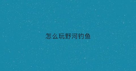 怎么玩野河钓鱼(野河钓鱼技巧大全)