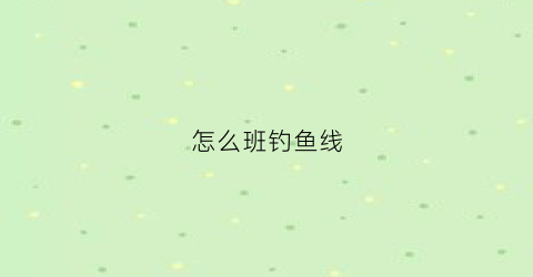 “怎么班钓鱼线(怎样做鱼钓线)