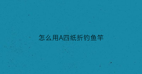 “怎么用A四纸折钓鱼竿(折纸钓鱼竿怎么做)