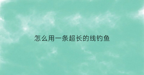怎么用一条超长的线钓鱼(长线钓鱼法)