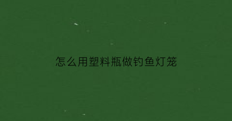 “怎么用塑料瓶做钓鱼灯笼(怎样用塑料瓶制成钓鱼神器)