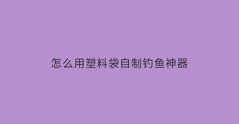 怎么用塑料袋自制钓鱼神器(怎样用塑料瓶制成钓鱼神器)