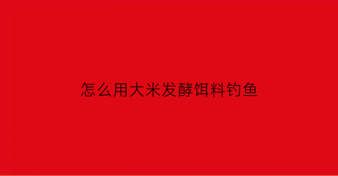 “怎么用大米发酵饵料钓鱼(如何发酵大米)