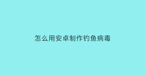 怎么用安卓制作钓鱼病毒