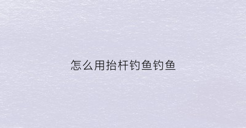 怎么用抬杆钓鱼钓鱼(钓鱼抬竿)