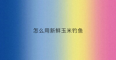 怎么用新鲜玉米钓鱼(新鲜玉米如何做钓饵)
