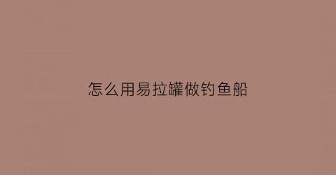 “怎么用易拉罐做钓鱼船(怎么用易拉罐做钓鱼船)