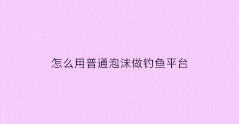 “怎么用普通泡沫做钓鱼平台(泡沫钓鱼真的有用吗)