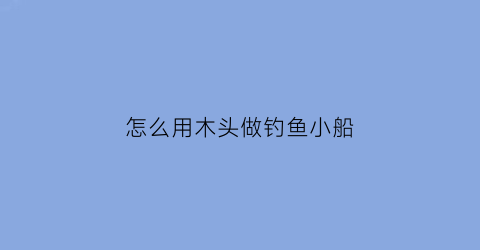 “怎么用木头做钓鱼小船(怎么用木头做钓鱼小船视频)