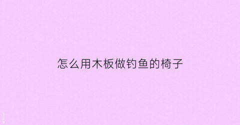 “怎么用木板做钓鱼的椅子(怎么用木板做钓鱼的椅子图片)