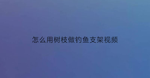 怎么用树枝做钓鱼支架视频(用树枝做钓鱼竿)