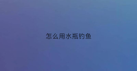 “怎么用水瓶钓鱼(怎么用水瓶钓鱼最好)