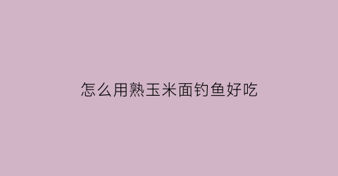 怎么用熟玉米面钓鱼好吃(玉米面蒸熟就可以钓鱼了吗)
