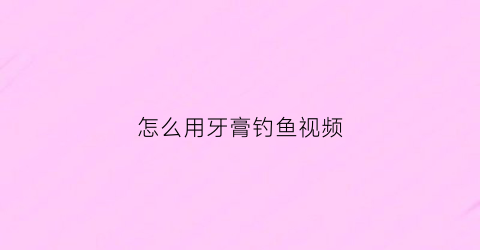 怎么用牙膏钓鱼视频(怎么用牙膏钓鱼视频教程)