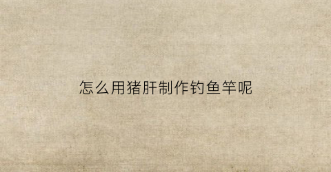 怎么用猪肝制作钓鱼竿呢