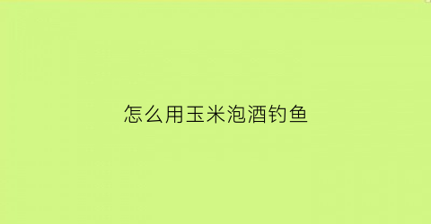 怎么用玉米泡酒钓鱼(玉米泡酒钓鲤鱼配方)