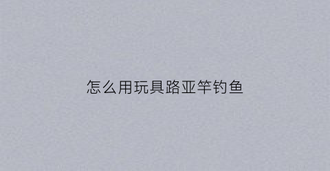怎么用玩具路亚竿钓鱼(怎样玩路亚视频教程)