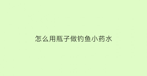 “怎么用瓶子做钓鱼小药水(用瓶子怎么做钓鱼神器)