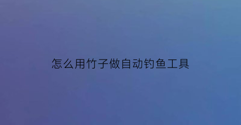 “怎么用竹子做自动钓鱼工具(竹子自制钓鱼支架教程视频)