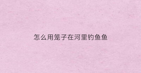 “怎么用笼子在河里钓鱼鱼(怎样用笼子捕鱼)
