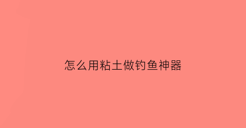 “怎么用粘土做钓鱼神器(用粘土做一条鱼)