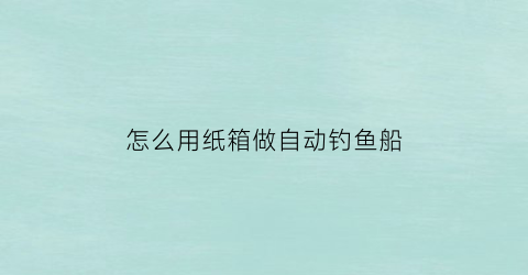 怎么用纸箱做自动钓鱼船(怎么用纸箱做自动钓鱼船教程)