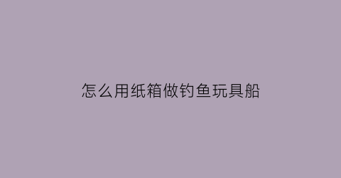 怎么用纸箱做钓鱼玩具船(怎么用纸箱做钓鱼玩具船视频)