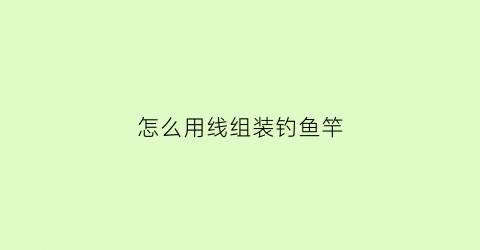 “怎么用线组装钓鱼竿(怎么用线组装钓鱼竿视频教程)