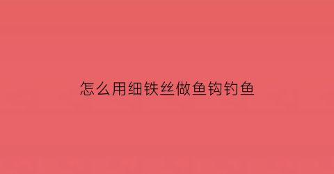 怎么用细铁丝做鱼钩钓鱼(铁丝做钩的方法图解)