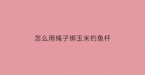 怎么用绳子绑玉米钓鱼杆(捆玉米杆绳子怎么打结)