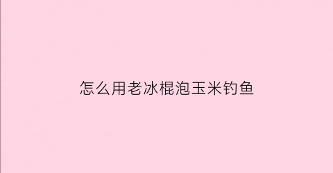 “怎么用老冰棍泡玉米钓鱼(老冰棍钓鱼效果)