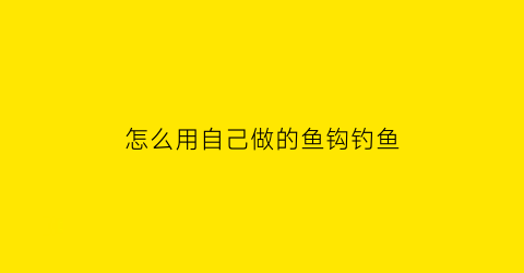 “怎么用自己做的鱼钩钓鱼(怎么自制钓鱼钩)