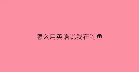 怎么用英语说我在钓鱼(正在钓鱼用英语怎么写)