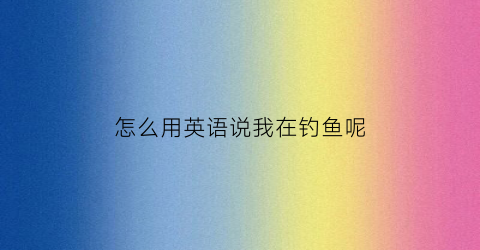 “怎么用英语说我在钓鱼呢(我在钓鱼用英文怎么说)