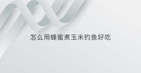 “怎么用蜂蜜煮玉米钓鱼好吃(怎么用蜂蜜煮玉米钓鱼好吃呢视频)