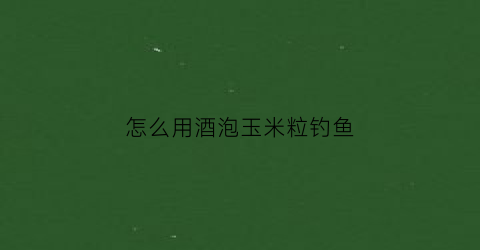 怎么用酒泡玉米粒钓鱼(酒泡玉米粒钓鲤鱼草鱼配方)