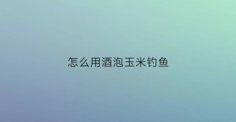 “怎么用酒泡玉米钓鱼(钓鱼用酒泡玉米的制作方法)