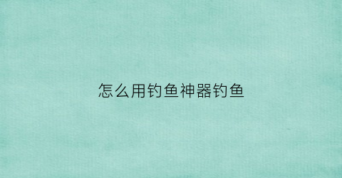 怎么用钓鱼神器钓鱼(钓鱼神器任务流程)