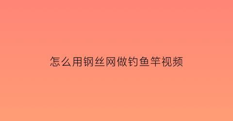 怎么用钢丝网做钓鱼竿视频(怎么用钢丝网做钓鱼竿视频教程)